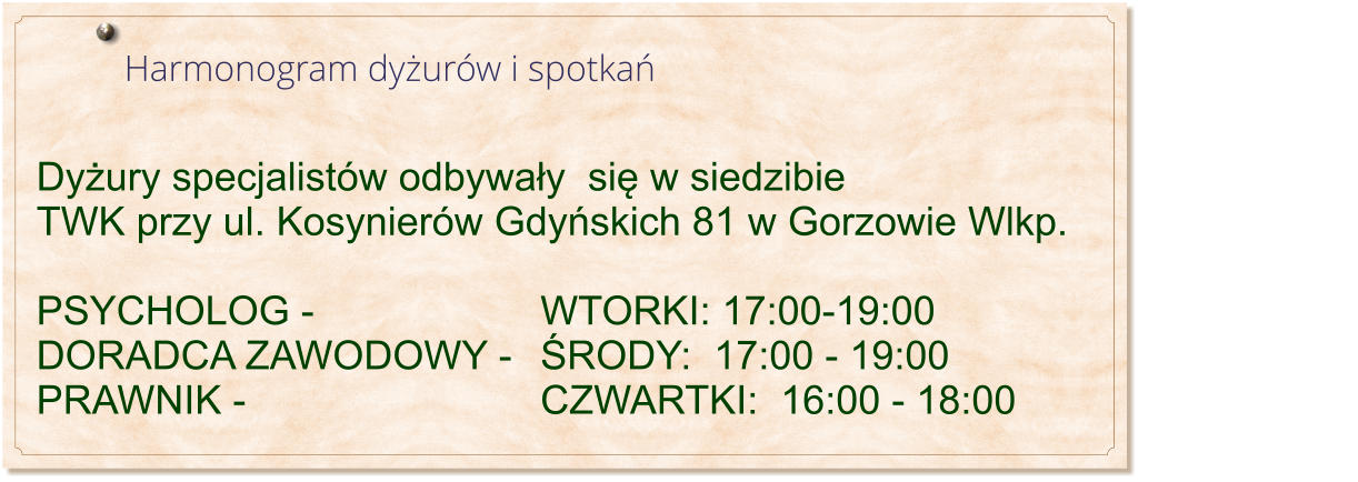 Harmonogram dyżurw i spotkań                                                                              Dyżury specjalistw odbywały  się w siedzibie TWK przy ul. Kosynierw Gdyńskich 81 w Gorzowie Wlkp.  PSYCHOLOG - 						WTORKI: 17:00-19:00 DORADCA ZAWODOWY - 	ŚRODY:  17:00 - 19:00 PRAWNIK -								CZWARTKI:  16:00 - 18:00